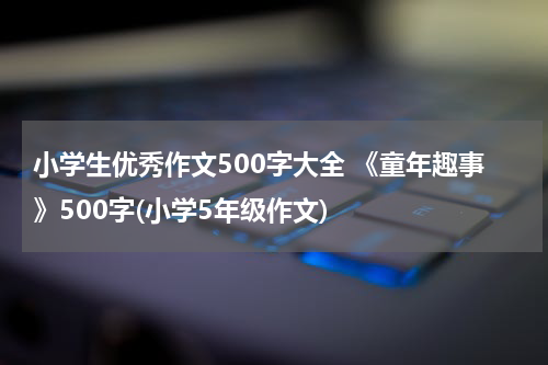 小学生优秀作文500字大全 《童年趣事》500字(小学5年级作文)