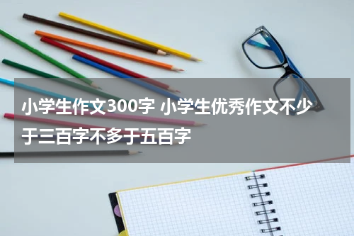 小学生作文300字 小学生优秀作文不少于三百字不多于五百字