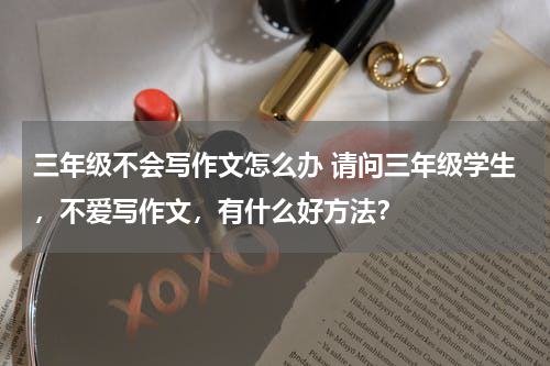 三年级不会写作文怎么办 请问三年级学生，不爱写作文，有什么好方法？