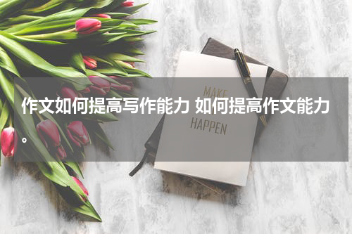 作文如何提高写作能力 如何提高作文能力。