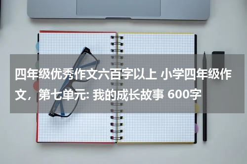 四年级优秀作文六百字以上 小学四年级作文，第七单元: 我的成长故事 600字