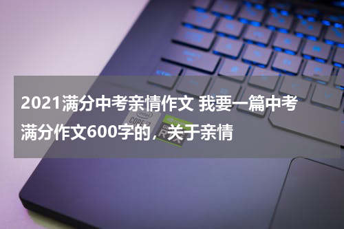 2021满分中考亲情作文 我要一篇中考满分作文600字的，关于亲情