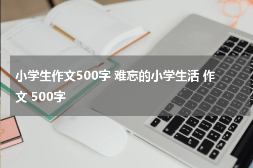 小学生作文500字 难忘的小学生活 作文 500字