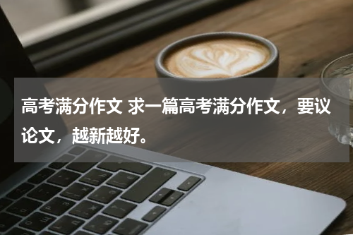 高考满分作文 求一篇高考满分作文，要议论文，越新越好。
