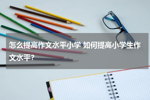 怎么提高作文水平小学 如何提高小学生作文水平？