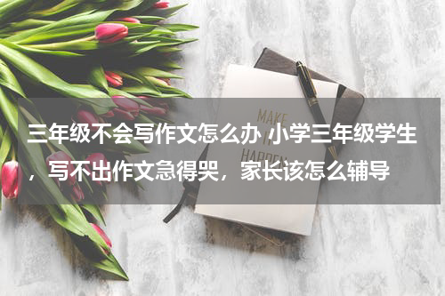 三年级不会写作文怎么办 小学三年级学生，写不出作文急得哭，家长该怎么辅导