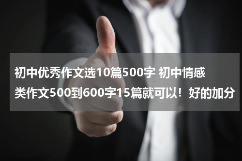 初中优秀作文选10篇500字 初中情感类作文500到600字15篇就可以！好的加分