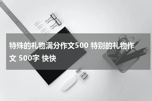 特殊的礼物满分作文500 特别的礼物作文 500字 快快