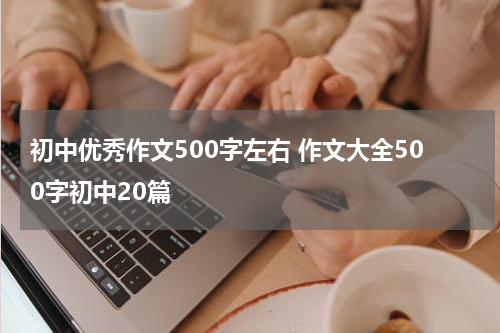 初中优秀作文500字左右 作文大全500字初中20篇