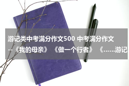游记类中考满分作文500 中考满分作文--《我的母亲》 《做一个行者》 《……游记》话题作文谢啦