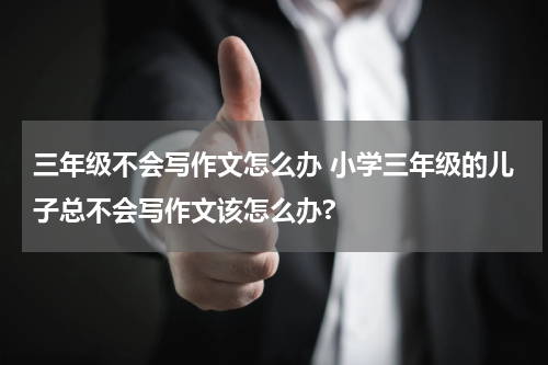 三年级不会写作文怎么办 小学三年级的儿子总不会写作文该怎么办?
