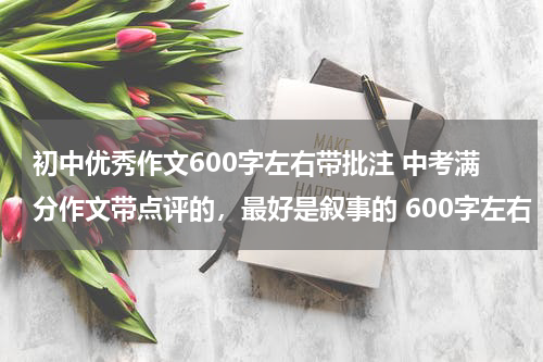 初中优秀作文600字左右带批注 中考满分作文带点评的，最好是叙事的 600字左右