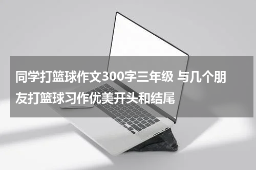 同学打篮球作文300字三年级 与几个朋友打篮球习作优美开头和结尾