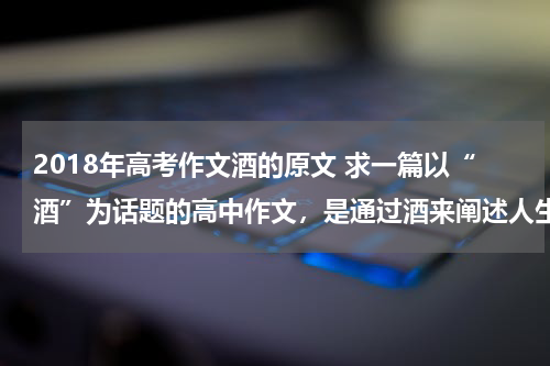 2018年高考作文酒的原文 求一篇以“酒”为话题的高中作文，是通过酒来阐述人生哲理的。急！！！
