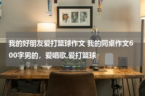 我的好朋友爱打篮球作文 我的同桌作文600字男的，爱唱歌,爱打篮球