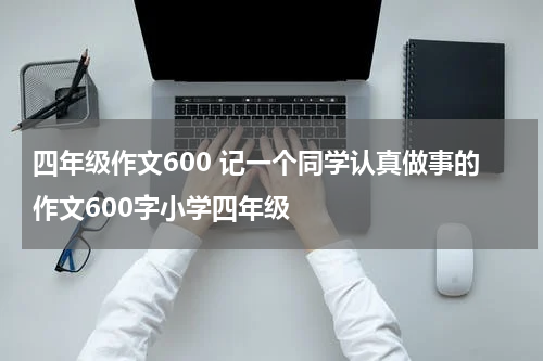 四年级作文600 记一个同学认真做事的作文600字小学四年级