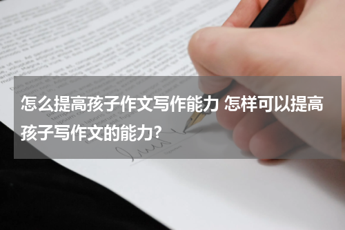 怎么提高孩子作文写作能力 怎样可以提高孩子写作文的能力？