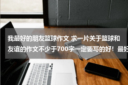我最好的朋友篮球作文 求一片关于篮球和友谊的作文不少于700字一定要写的好！最好别运用别人的素材。别编的很夸张。