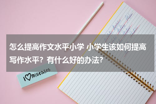 怎么提高作文水平小学 小学生该如何提高写作水平？有什么好的办法？