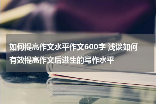 如何提高作文水平作文600字 浅谈如何有效提高作文后进生的写作水平