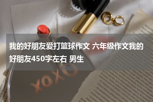 我的好朋友爱打篮球作文 六年级作文我的好朋友450字左右 男生