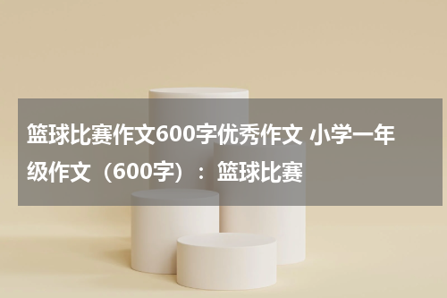 篮球比赛作文600字优秀作文 小学一年级作文（600字）：篮球比赛