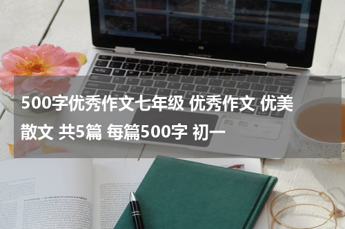 500字优秀作文七年级 优秀作文 优美散文 共5篇 每篇500字 初一