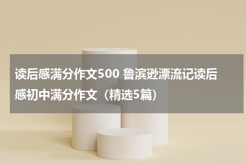 读后感满分作文500 鲁滨逊漂流记读后感初中满分作文（精选5篇）