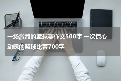 一场激烈的篮球赛作文500字 一次惊心动魄的篮球比赛700字
