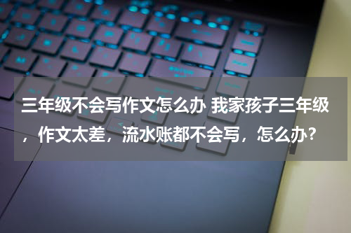 三年级不会写作文怎么办 我家孩子三年级，作文太差，流水账都不会写，怎么办？