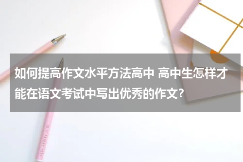 如何提高作文水平方法高中 高中生怎样才能在语文考试中写出优秀的作文？