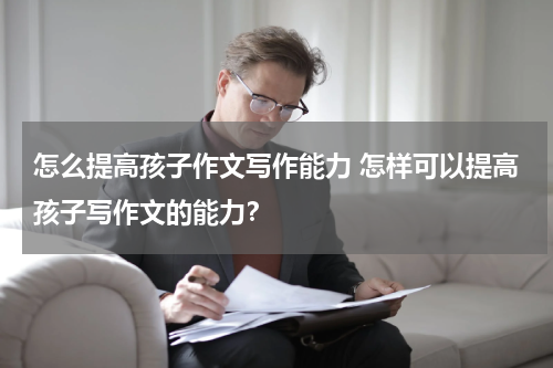 怎么提高孩子作文写作能力 怎样可以提高孩子写作文的能力？