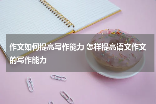 作文如何提高写作能力 怎样提高语文作文的写作能力